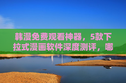 韩漫免费观看神器，5款下拉式漫画软件深度测评，哪款最值得冲？