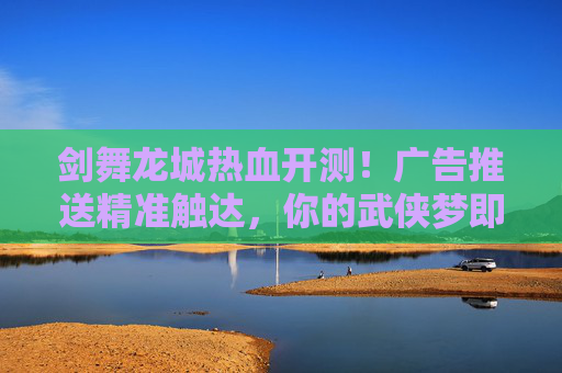剑舞龙城热血开测！广告推送精准触达，你的武侠梦即刻启程！