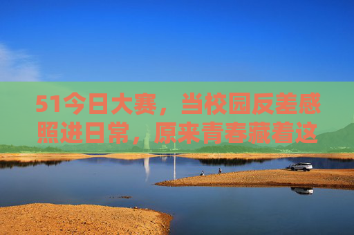 51今日大赛,当校园反差感照进日常,原来青春藏着这么多没想到 51今日大赛,当校园反差感照进日常,原来青春藏着这么多没想到