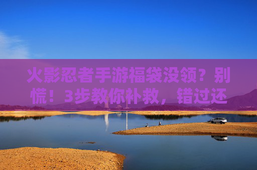火影忍者手游福袋没领?别慌!3步教你补救,错过还能这样拿回奖励! 火影忍者手游福袋没领?别慌!3步教你补救,错过还能这样拿回奖励!