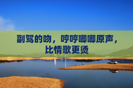 副驾的吻,哼哼唧唧原声,比情歌更烫 副驾的吻,哼哼唧唧原声,比情歌更烫