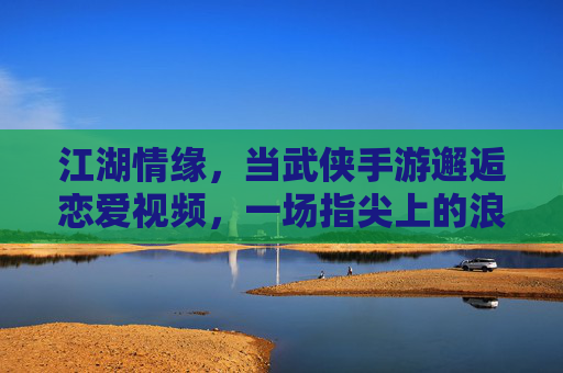 江湖情缘,当武侠手游邂逅恋爱视频,一场指尖上的浪漫江湖 江湖情缘,当武侠手游邂逅恋爱视频,一场指尖上的浪漫江湖