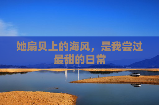 她扇贝上的海风,是我尝过最甜的日常 她扇贝上的海风,是我尝过最甜的日常