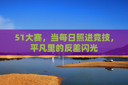 51大赛,当每日照进竞技,平凡里的反差闪光 51大赛,当每日照进竞技,平凡里的反差闪光
