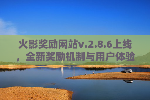 火影奖励网站v.2.8.6上线,全新奖励机制与用户体验升级 火影奖励网站v.2.8.6上线,全新奖励机制与用户体验升级