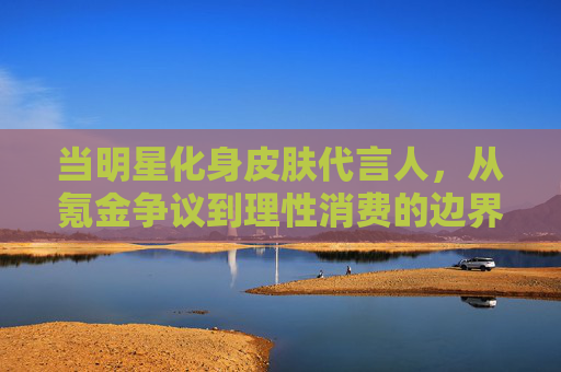 当明星化身皮肤代言人,从氪金争议到理性消费的边界探索 当明星化身皮肤代言人,从氪金争议到理性消费的边界探索