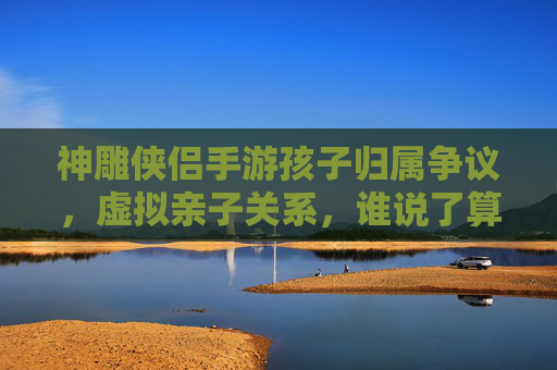 神雕侠侣手游孩子归属争议,虚拟亲子关系,谁说了算? 神雕侠侣手游孩子归属争议,虚拟亲子关系,谁说了算?