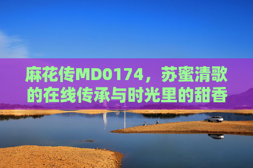 麻花传MD0174,苏蜜清歌的在线传承与时光里的甜香 麻花传MD0174,苏蜜清歌的在线传承与时光里的甜香