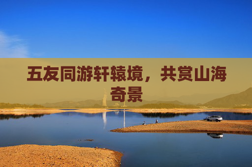 五友同游轩辕境,共赏山海奇景 五友同游轩辕境,共赏山海奇景
