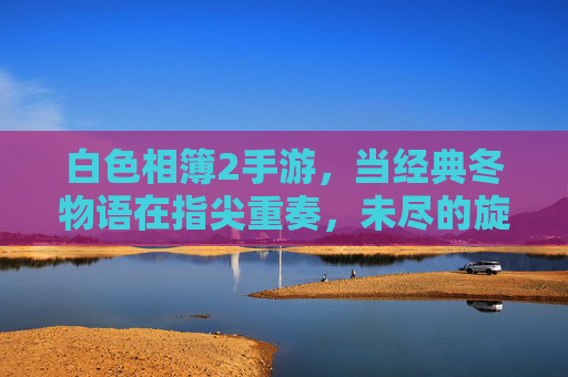 白色相簿2手游，当经典冬物语在指尖重奏，未尽的旋律再启新章