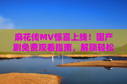 麻花传MV惊喜上线!国产剧免费观看指南,解锁轻松追剧新体验 麻花传MV惊喜上线!国产剧免费观看指南,解锁轻松追剧新体验