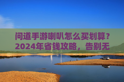问道手游喇叭怎么买划算？2024年省钱攻略，告别无效消费