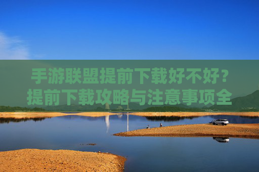 手游联盟提前下载好不好？提前下载攻略与注意事项全解析