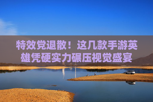 特效党退散!这几款手游英雄凭硬实力碾压视觉盛宴 特效党退散!这几款手游英雄凭硬实力碾压视觉盛宴