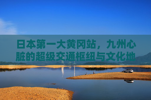 日本第一大黄冈站,九州心脏的超级交通枢纽与文化地标 日本第一大黄冈站,九州心脏的超级交通枢纽与文化地标