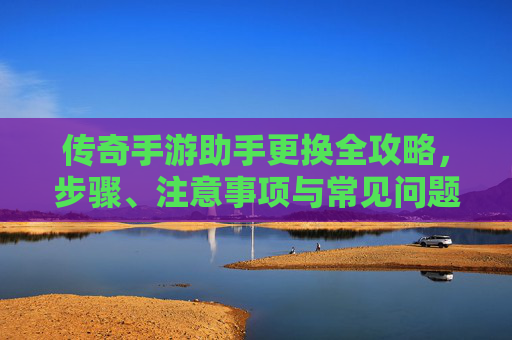 传奇手游助手更换全攻略,步骤、注意事项与常见问题解析 传奇手游助手更换全攻略,步骤、注意事项与常见问题解析