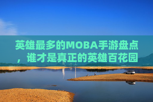 英雄最多的MOBA手游盘点,谁才是真正的英雄百花园? 英雄最多的MOBA手游盘点,谁才是真正的英雄百花园?
