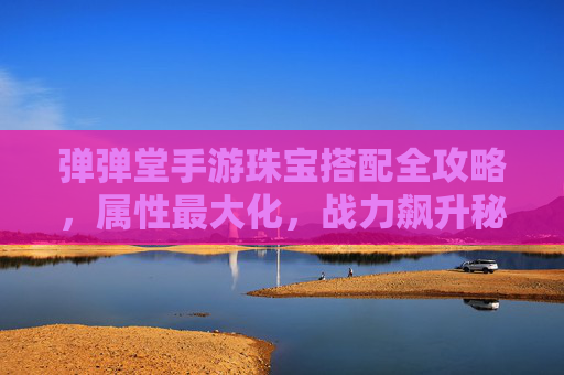 弹弹堂手游珠宝搭配全攻略,属性最大化,战力飙升秘籍 弹弹堂手游珠宝搭配全攻略,属性最大化,战力飙升秘籍