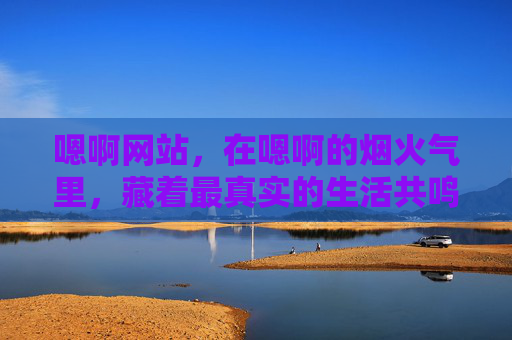嗯啊网站,在嗯啊的烟火气里,藏着最真实的生活共鸣 嗯啊网站,在嗯啊的烟火气里,藏着最真实的生活共鸣