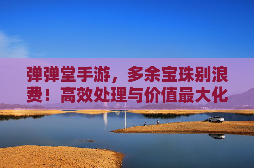 弹弹堂手游，多余宝珠别浪费！高效处理与价值最大化指南