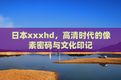 日本xxxhd,高清时代的像素密码与文化印记 日本xxxhd,高清时代的像素密码与文化印记