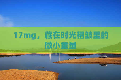 17mg,藏在时光褶皱里的微小重量 17mg,藏在时光褶皱里的微小重量