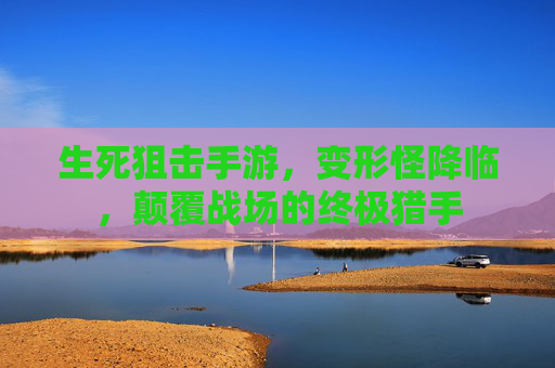 生死狙击手游,变形怪降临,颠覆战场的终极猎手 生死狙击手游,变形怪降临,颠覆战场的终极猎手