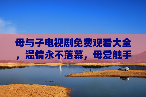 母与子电视剧免费观看大全,温情永不落幕,母爱触手可及 母与子电视剧免费观看大全,温情永不落幕,母爱触手可及