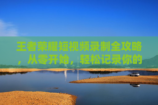 王者荣耀短视频录制全攻略,从零开始,轻松记录你的高光时刻! 王者荣耀短视频录制全攻略,从零开始,轻松记录你的高光时刻!