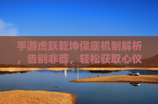 手游虎跃乾坤保底机制解析，告别非酋，轻松获取心仪角色