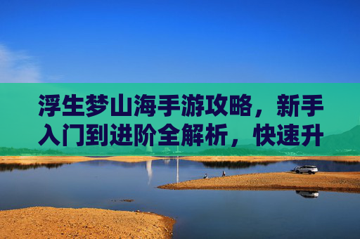 浮生梦山海手游攻略,新手入门到进阶全解析,快速升级与高效养成指南 浮生梦山海手游攻略,新手入门到进阶全解析,快速升级与高效养成指南
