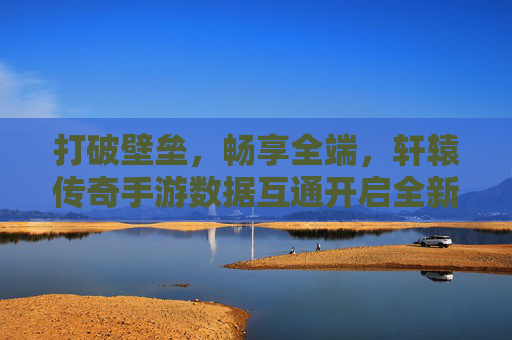 打破壁垒,畅享全端,轩辕传奇手游数据互通开启全新纪元 打破壁垒,畅享全端,轩辕传奇手游数据互通开启全新纪元