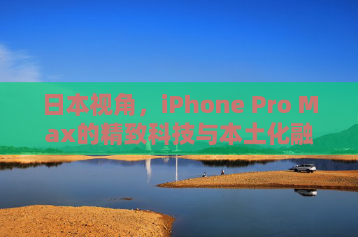 日本视角,iPhone Pro Max的精致科技与本土化融合 日本视角,iPhone Pro Max的精致科技与本土化融合