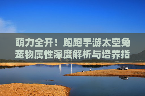 萌力全开!跑跑手游太空兔宠物属性深度解析与培养指南 萌力全开!跑跑手游太空兔宠物属性深度解析与培养指南