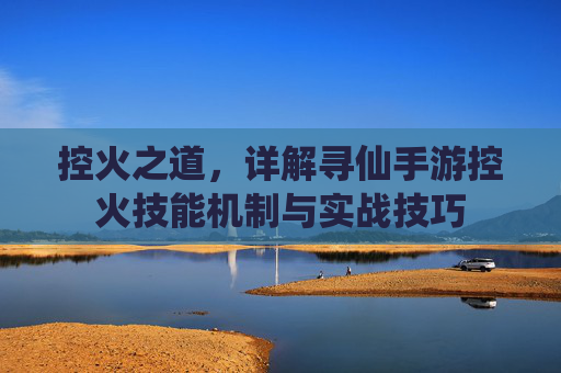 控火之道,详解寻仙手游控火技能机制与实战技巧 控火之道,详解寻仙手游控火技能机制与实战技巧