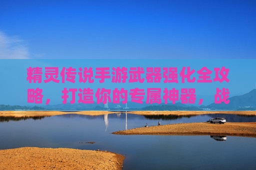精灵传说手游武器强化全攻略,打造你的专属神器,战力飙升! 精灵传说手游武器强化全攻略,打造你的专属神器,战力飙升!