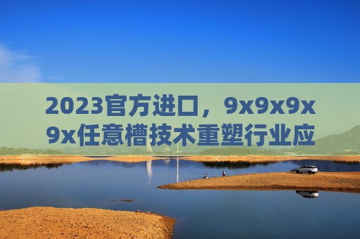 2023官方进口,9x9x9x9x任意槽技术重塑行业应用新格局 2023官方进口,9x9x9x9x任意槽技术重塑行业应用新格局