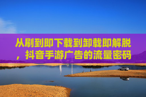 从刷到即下载到卸载即解脱,抖音手游广告的流量密码与用户心理战 从刷到即下载到卸载即解脱,抖音手游广告的流量密码与用户心理战