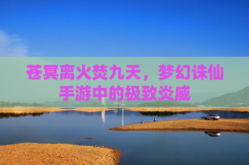 苍冥离火焚九天,梦幻诛仙手游中的极致炎威 苍冥离火焚九天,梦幻诛仙手游中的极致炎威