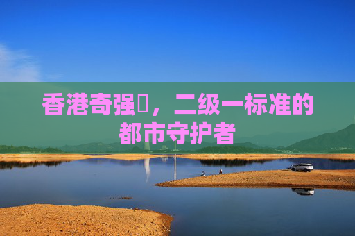 香港奇强㭐,二级一标准的都市守护者 香港奇强㭐,二级一标准的都市守护者