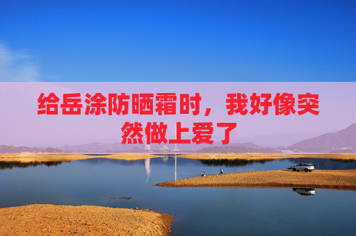 给岳涂防晒霜时,我好像突然做上爱了 给岳涂防晒霜时,我好像突然做上爱了