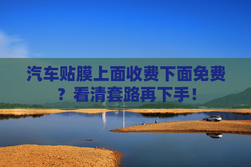 汽车贴膜上面收费下面免费?看清套路再下手! 汽车贴膜上面收费下面免费?看清套路再下手!