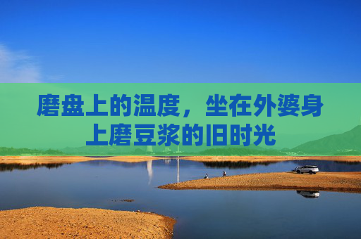 磨盘上的温度,坐在外婆身上磨豆浆的旧时光 磨盘上的温度,坐在外婆身上磨豆浆的旧时光