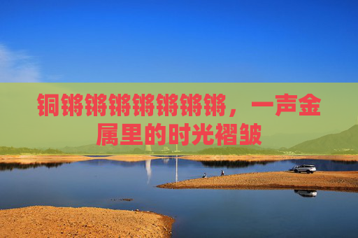铜锵锵锵锵锵锵锵,一声金属里的时光褶皱 铜锵锵锵锵锵锵锵,一声金属里的时光褶皱