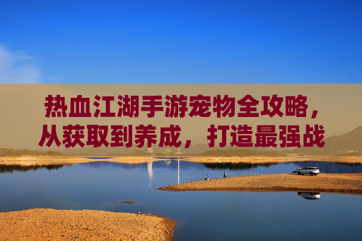 热血江湖手游宠物全攻略，从获取到养成，打造最强战宠助力江湖行！