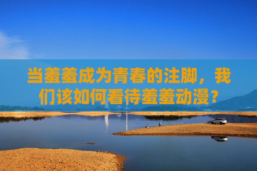 当羞羞成为青春的注脚,我们该如何看待羞羞动漫? 当羞羞成为青春的注脚,我们该如何看待羞羞动漫?