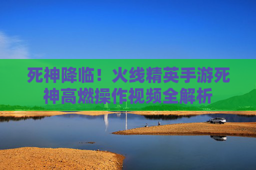 死神降临!火线精英手游死神高燃操作视频全解析 死神降临!火线精英手游死神高燃操作视频全解析