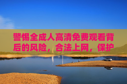 警惕全成人高清免费观看背后的风险,合法上网,保护自身 警惕全成人高清免费观看背后的风险,合法上网,保护自身