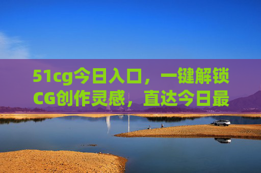 51cg今日入口,一键解锁CG创作灵感,直达今日最新资源与动态 51cg今日入口,一键解锁CG创作灵感,直达今日最新资源与动态