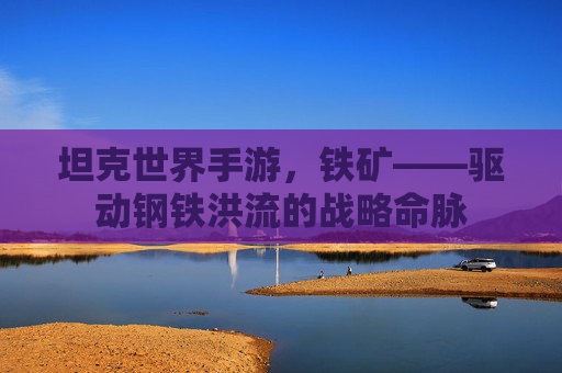 坦克世界手游,铁矿——驱动钢铁洪流的战略命脉 坦克世界手游,铁矿——驱动钢铁洪流的战略命脉